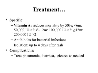 Treatment…
• Specific:
– Vitamin A: reduces mortality by 50%; <6m:
50,000 IU ×2; 6–12m: 100,000 IU ×2; ≥12m:
200,000 IU ×2
– Antibiotics for bacterial infections
– Isolation: up to 4 days after rash
• Complications:
– Treat pneumonia, diarrhea, seizures as needed
 