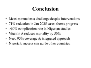 Conclusion
• Measles remains a challenge despite interventions
• 71% reduction in Jan 2025 cases shows progress
• >60% complication rate in Nigerian studies
• Vitamin A reduces mortality by 50%
• Need 95% coverage & integrated approach
• Nigeria’s success can guide other countries
 