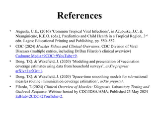 References
• Augusta, U.E., (2016) ‘Common Tropical Viral Infections’, in Azubuike, J.C. &
Nkanginieme, K.E.O. (eds.), Paediatrics and Child Health in a Tropical Region, 3rd
edn. Lagos: Educational Printing and Publishing, pp. 550–552.
• CDC (2024) Measles Videos and Clinical Overviews. CDC Division of Viral
Diseases (multiple entries, including DrDan Filardo’s clinical overview)
Cadmore Media+9CDC+9YouTube+9.
• Dong, T.Q. & Wakefield, J. (2020) ‘Modeling and presentation of vaccination
coverage estimates using data from household surveys’, arXiv preprint
arXiv+1arXiv+1.
• Dong, T.Q. & Wakefield, J. (2020) ‘Space time smoothing models for sub national
‑ ‑
measles routine immunization coverage estimation’, arXiv preprint.
• Filardo, T.(2024) Clinical Overview of Measles: Diagnosis, Laboratory Testing and
Outbreak Response. Webinar hosted by CDC/IDSA/AMA. Published 23 May 2024
EdHub+2CDC+2YouTube+2.
 