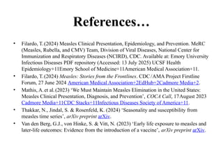 References…
• Filardo, T.(2024) Measles Clinical Presentation, Epidemiology, and Prevention. MeRC
(Measles, Rubella, and CMV) Team, Division of Viral Diseases, National Center for
Immunization and Respiratory Diseases (NCIRD), CDC. Available at: Emory University
Infectious Diseases PDF repository (Accessed: 13 July 2025) UCSF Health
Epidemiology+11Emory School of Medicine+11American Medical Association+11.
• Filardo, T.(2024) Measles: Stories from the Frontlines. CDC/AMA Project Firstline
Forum, 27 June 2024 American Medical Association+2EdHub+2Cadmore Media+2.
• Mathis, A.et al.(2023) ‘We Must Maintain Measles Elimination in the United States:
Measles Clinical Presentation, Diagnosis, and Prevention’, COCA Call, 17August 2023
Cadmore Media+11CDC Stacks+11Infectious Diseases Society of America+11.
• Thakkar, N., Jindal, S. & Rosenfeld, K. (2024) ‘Seasonality and susceptibility from
measles time series’, arXiv preprint arXiv.
• Van den Berg, G.J., von Hinke, S. & Vitt, N. (2023) ‘Early life exposure to measles and
later life outcomes: Evidence from the introduction of a vaccine’,
‑ arXiv preprint arXiv.
 