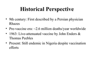 Historical Perspective
• 9th century: First described by a Persian physician
Rhazes
• Pre-vaccine era: ~2.6 million deaths/year worldwide
• 1963: Live-attenuated vaccine by John Enders &
Thomas Peebles
• Present: Still endemic in Nigeria despite vaccination
efforts
 