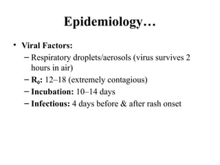 Epidemiology…
• Viral Factors:
– Respiratory droplets/aerosols (virus survives 2
hours in air)
– R :
₀ 12–18 (extremely contagious)
– Incubation: 10–14 days
– Infectious: 4 days before & after rash onset
 