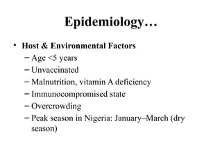 Epidemiology…
• Host & Environmental Factors
– Age <5 years
– Unvaccinated
– Malnutrition, vitamin A deficiency
– Immunocompromised state
– Overcrowding
– Peak season in Nigeria: January–March (dry
season)
 