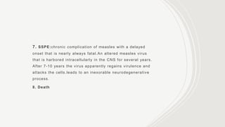 7. SSPE:chronic complication of measles with a delayed
onset that is nearly always fatal.An altered measles virus
that is harbored intracellularly in the CNS for several years.
After 7-10 years the virus apparently regains virulence and
attacks the cells.leads to an inexorable neurodegenerative
process.
8. Death
 