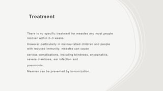 Treatment
There is no specific treatment for measles and most people
recover within 2–3 weeks.
However particularly in malnourished children and people
with reduced immunity; measles can cause
serious complications, including blindness, encephalitis,
severe diarrhoea, ear infection and
pneumonia.
Measles can be prevented by immunization.
 