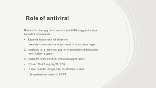 Role of antiviral
Rebavirin therapy with or without IVIG suggest some
benefits in patients.
• Experts favor use of ribavirin
1. Measles pneumonia in patients <12 months age.
2. patients ≥12 months age with pneumonia requiring
ventilatory support
3. patients with severe immunosuppression.
• Dose: 15-20 mg/kg/D (BD)
• Experimental drugs like interferon-α &-β
Isoprinosine used in SSPE.
 