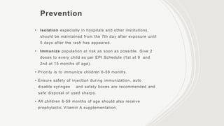 Prevention
• Isolation especially in hospitals and other institutions,
should be maintained from the 7th day after exposure until
5 days after the rash has appeared.
• Immunize population at risk as soon as possible. Give 2
doses to every child as per EPI Schedule (1st at 9 and
2nd at 15 months of age).
• Priority is to immunize children 6-59 months.
• Ensure safety of injection during immunization, auto
disable syringes and safety boxes are recommended and
safe disposal of used sharps.
• All children 6-59 months of age should also receive
prophylactic Vitamin A supplementation.
 