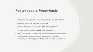 Postexposure Prophylaxis
• Infections in exposed to measles may be protected from
infection either by vaccine or with Ig.
Vaccine effective in case of < 72h after exposure.
• Ig may be given upto 6 days after exposure.
• IVIG recommend in severely immunocompromised children
and pregnant woman without evidence of measles
immunity at 400 mg/kg (in those who can’t be vaccinated)
 