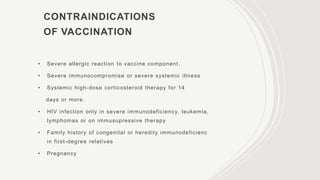 CONTRAINDICATIONS
OF VACCINATION
• Severe allergic reaction to vaccine component.
• Severe immunocompromise or severe systemic illness
• Systemic high-dose corticosteroid therapy for 14
days or more.
• HIV infection only in severe immunodeficiency, leukemia,
lymphomas or on immusupressive therapy
• Family history of congenital or heredity immunodeficienc
in first-degree relatives
• Pregnancy
 
