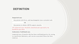 DEFINITION
Suspected case:
Any person with fever, and maculopapular (non-vesicular) rash.
OR
Any person in whom a HCW suspects measles.
All suspected cases should be identified and reported by the
healthcare providers.
Laboratory Confirmed case:
suspected case of measles that has been confirmed positive by testing
in a proficient laboratory, and vaccine-associated illness has been
ruled out.
 
