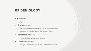 EPIDEMIOLOGY
• Reservoir
Human
• Transmission
Person-to-person via large respiratory droplets
Airborne in closed areas for up to 2 hours
• Temporal pattern
Primarily late winter and spring
• Communicability
4 days before through 4 days after rash onset
 