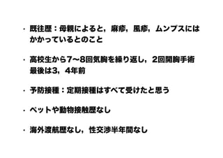 • 既往歴：母親によると，麻疹，風疹，ムンプスには
かかっているとのこと
• 高校生から7～8回気胸を繰り返し，2回開胸手術
最後は3，4年前
• 予防接種：定期接種はすべて受けたと思う
• ペットや動物接触歴なし
• 海外渡航歴なし，性交渉半年間なし
 