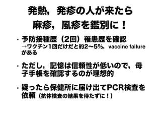 発熱，発疹の人が来たら
麻疹，風疹を鑑別に！
• 予防接種歴（2回）罹患歴を確認 
→ワクチン1回だけだと約2～5％，vaccine failure
がある
• ただし，記憶は信頼性が低いので，母
子手帳を確認するのが理想的
• 疑ったら保健所に届け出てPCR検査を
依頼（抗体検査の結果を待たずに！）
 