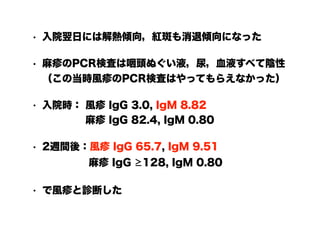 • 入院翌日には解熱傾向，紅斑も消退傾向になった
• 麻疹のPCR検査は咽頭ぬぐい液，尿，血液すべて陰性
（この当時風疹のPCR検査はやってもらえなかった）
• 入院時： 風疹 IgG 3.0, IgM 8.82 
　　　　 麻疹 IgG 82.4, IgM 0.80
• 2週間後：風疹 IgG 65.7, IgM 9.51 
　　　　 麻疹 IgG ≥128, IgM 0.80
• で風疹と診断した
 