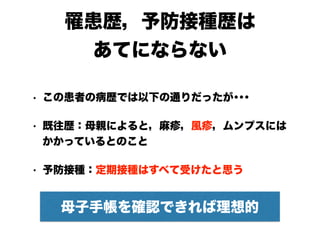 罹患歴，予防接種歴は
あてにならない
• この患者の病歴では以下の通りだったが･･･
• 既往歴：母親によると，麻疹，風疹，ムンプスには
かかっているとのこと　
• 予防接種：定期接種はすべて受けたと思う
母子手帳を確認できれば理想的
 
