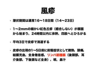 風疹
• 潜伏期間は通常16～18日間（14～23日）
• 1～2mmの細かい紅色丘疹（癒合しない）が顔面
から始まり，24時間以内に体幹，四肢へとひろがる
• 平均3日で皮疹で消退する
• 皮疹の出現の1～5日前に前駆症状として微熱，頭痛，
結膜充血，全身倦怠感，リンパ節腫脹（後頸部，耳
介後部，下後頭など全身），咳，鼻汁
 