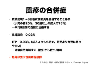 風疹の合併症
• 皮疹出現1～6日後に関節炎を合併することあり 
（小児の約20％，30歳以上の成人の75％） 
→平均9日間で自然に治癒する
• 急性脳炎　0.02％
• ITP　0.03％（成人よりも小児で，男児より女児に怒り
やすい） 
→通常自然寛解する（数日から数ヶ月間）
• 妊婦は先天性風疹症候群
上山伸也. 風疹. 今日の臨床サポート. Elsevier Japan
 