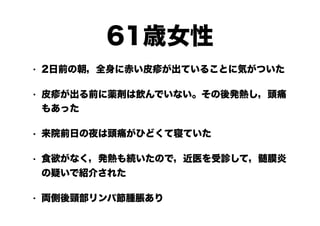 61歳女性
• 2日前の朝，全身に赤い皮疹が出ていることに気がついた
• 皮疹が出る前に薬剤は飲んでいない。その後発熱し，頭痛
もあった
• 来院前日の夜は頭痛がひどくて寝ていた
• 食欲がなく，発熱も続いたので，近医を受診して，髄膜炎
の疑いで紹介された
• 両側後頸部リンパ節腫脹あり
 