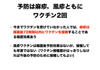 予防は麻疹，風疹ともに
ワクチン2回
• 今までワクチンを受けていなかった人では，麻疹は
曝露後72時間以内にワクチンを接種することであ
る程度効果あり
• 風疹ワクチンは曝露後予防効果はないが，接種して
も有害ではない（ワクチン接種歴がはっきりしなけ
れば今後の予防のために接種してもよい）
 