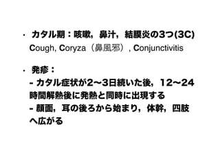• カタル期：咳嗽，鼻汁，結膜炎の3つ(3C) 
Cough, Coryza（鼻風邪）, Conjunctivitis
• 発疹： 
- カタル症状が2～3日続いた後，12～24
時間解熱後に発熱と同時に出現する 
- 顔面，耳の後ろから始まり，体幹，四肢
へ広がる
 