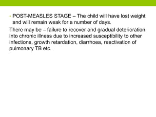 • POST-MEASLES STAGE – The child will have lost weight
and will remain weak for a number of days.
There may be – failure to recover and gradual deterioration
into chronic illness due to increased susceptibility to other
infections, growth retardation, diarrhoea, reactivation of
pulmonary TB etc.
 