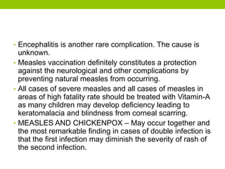 • Encephalitis is another rare complication. The cause is
unknown.
• Measles vaccination definitely constitutes a protection
against the neurological and other complications by
preventing natural measles from occurring.
• All cases of severe measles and all cases of measles in
areas of high fatality rate should be treated with Vitamin-A
as many children may develop deficiency leading to
keratomalacia and blindness from corneal scarring.
• MEASLES AND CHICKENPOX – May occur together and
the most remarkable finding in cases of double infection is
that the first infection may diminish the severity of rash of
the second infection.
 