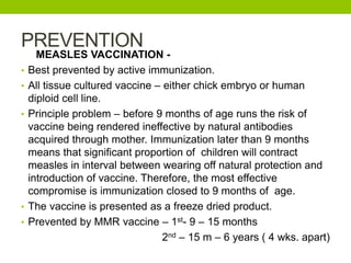 PREVENTION
MEASLES VACCINATION -
• Best prevented by active immunization.
• All tissue cultured vaccine – either chick embryo or human
diploid cell line.
• Principle problem – before 9 months of age runs the risk of
vaccine being rendered ineffective by natural antibodies
acquired through mother. Immunization later than 9 months
means that significant proportion of children will contract
measles in interval between wearing off natural protection and
introduction of vaccine. Therefore, the most effective
compromise is immunization closed to 9 months of age.
• The vaccine is presented as a freeze dried product.
• Prevented by MMR vaccine – 1st- 9 – 15 months
2nd – 15 m – 6 years ( 4 wks. apart)
 