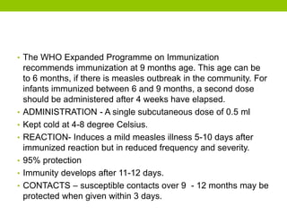 • The WHO Expanded Programme on Immunization
recommends immunization at 9 months age. This age can be
to 6 months, if there is measles outbreak in the community. For
infants immunized between 6 and 9 months, a second dose
should be administered after 4 weeks have elapsed.
• ADMINISTRATION - A single subcutaneous dose of 0.5 ml
• Kept cold at 4-8 degree Celsius.
• REACTION- Induces a mild measles illness 5-10 days after
immunized reaction but in reduced frequency and severity.
• 95% protection
• Immunity develops after 11-12 days.
• CONTACTS – susceptible contacts over 9 - 12 months may be
protected when given within 3 days.
 