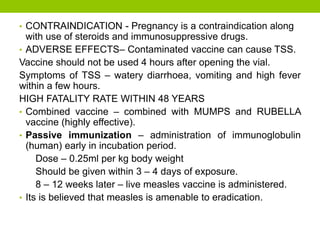 • CONTRAINDICATION - Pregnancy is a contraindication along
with use of steroids and immunosuppressive drugs.
• ADVERSE EFFECTS– Contaminated vaccine can cause TSS.
Vaccine should not be used 4 hours after opening the vial.
Symptoms of TSS – watery diarrhoea, vomiting and high fever
within a few hours.
HIGH FATALITY RATE WITHIN 48 YEARS
• Combined vaccine – combined with MUMPS and RUBELLA
vaccine (highly effective).
• Passive immunization – administration of immunoglobulin
(human) early in incubation period.
Dose – 0.25ml per kg body weight
Should be given within 3 – 4 days of exposure.
8 – 12 weeks later – live measles vaccine is administered.
• Its is believed that measles is amenable to eradication.
 