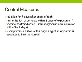 Control Measures
Isolation for 7 days after onset of rash.
Immunization of contacts within 2 days of exposure ( if
vaccine contraindicated – immunoglobulin administration
within 3 – 4 days)
Prompt immunization at the beginning of an epidemic is
essential to limit the spread.
 