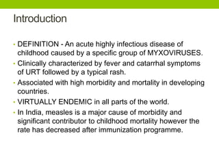 Introduction
• DEFINITION - An acute highly infectious disease of
childhood caused by a specific group of MYXOVIRUSES.
• Clinically characterized by fever and catarrhal symptoms
of URT followed by a typical rash.
• Associated with high morbidity and mortality in developing
countries.
• VIRTUALLY ENDEMIC in all parts of the world.
• In India, measles is a major cause of morbidity and
significant contributor to childhood mortality however the
rate has decreased after immunization programme.
 