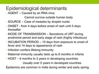 Epidemiological determinants
• AGENT – Caused by an RNA virus
Cannot survive outside human body
• SOURCE – Case of measles by droplet nuclei
• ONSET - from 4 days before onset of rash until 5 days
thereafter
• MODE OF TRANSMISSION – Secretions of URT during
prodromal period and early stage of rash (highly infectious)
• INCUBATION PERIOD – 10 days from exposure to onset of
fever and 14 days to appearance of rash
• Infection confers lifelong immunity
• Maternal immunity usually lasts up to 6 months in infants
• HOST – 6 months to 3 years in developing countries
Usually over 5 years in developed countries
Epidemics are common in India during winter and early spring.
 