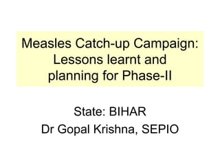 Measles Catch-up Campaign: Lessons learnt and planning for Phase-II State: BIHAR Dr Gopal Krishna, SEPIO 