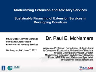 Modernizing Extension and Advisory Services

        Sustainable Financing of Extension Services in
                    Developing Countries




MEAS Global Learning Exchange       Dr. Paul E. McNamara
on Best Fit Approaches in
Extension and Advisory Services
                                  Associate Professor, Department of Agricultural
Washington, D.C., June 7, 2012    & Consumer Economics, University of Illinois at
                                            Urbana-Champaign; Project Director,
                                   Modernizing Extension and Advisory Services
                                      Project (MEAS); and, Extension Specialist,
                                                  University of Illinois Extension.
 