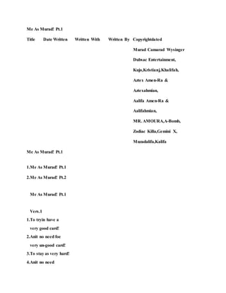 Me As Murad! Pt.1
Title Date Written Written With Written By Copyrightdated
Murad Camarad Wysinger
Dubsac Entertainment,
Kujo,Kristianj,Khalifah,
Aztex Amen-Ra &
Aztexahmian,
Aalifa Amen-Ra &
Aalifahmian,
MR. AMOURA,A-Bomb,
Zodiac Killa,Gemini X,
Muzadalifa,Kalifa
Me As Murad! Pt.1
1.Me As Murad! Pt.1
2.Me As Murad! Pt.2
Me As Murad! Pt.1
Vers.1
1.To tryin have a
very good card!
2.Anit no need foe
very un-good card!
3.To stay as very hard!
4.Anit no need
 