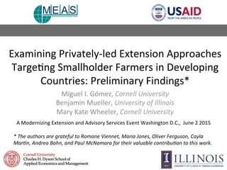 Examining	
  Privately-­‐led	
  Extension	
  Approaches	
  
Targe9ng	
  Smallholder	
  Farmers	
  in	
  Developing	
  
Countries:	
  Preliminary	
  Findings*	
  
Miguel	
  I.	
  Gómez,	
  Cornell	
  University	
  
Benjamin	
  Mueller,	
  University	
  of	
  Illinois	
  
Mary	
  Kate	
  Wheeler,	
  Cornell	
  University	
  
A	
  Modernizing	
  Extension	
  and	
  Advisory	
  Services	
  Event	
  Washington	
  D.C.,	
  	
  June	
  2	
  2015	
  
	
  
*	
  The	
  authors	
  are	
  grateful	
  to	
  Romane	
  Viennet,	
  Maria	
  Jones,	
  Oliver	
  Ferguson,	
  Cayla	
  
Mar>n,	
  Andrea	
  Bohn,	
  and	
  Paul	
  McNamara	
  for	
  their	
  valuable	
  contribu>on	
  to	
  this	
  work.	
  	
  
	
  	
  	
  
 
