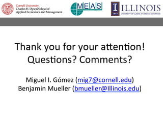 Thank	
  you	
  for	
  your	
  amen9on!	
  
Ques9ons?	
  Comments?	
  
	
  
Miguel	
  I.	
  Gómez	
  (mig7@cornell.edu)	
 ...