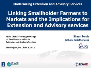 Modernizing Extension and Advisory Services


Linking Smallholder Farmers to
Markets and the Implications for
Extension and Advisory services

MEAS Global Learning Exchange                  Shaun Ferris
on Best Fit Approaches in              Catholic Relief Services
Extension and Advisory Services

Washington, D.C., June 6, 2012
 