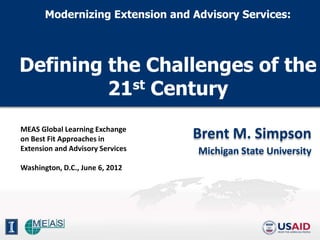 Modernizing Extension and Advisory Services:




Defining the Challenges of the
         21st Century
MEAS Global Learning Exchange
on Best Fit Approaches in         Brent M. Simpson
Extension and Advisory Services   Michigan State University
Washington, D.C., June 6, 2012
 
