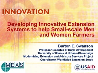 Developing Innovative Extension
Systems to help Small-scale Men
           and Women Farmers
                              Burton E. Swanson
                Professor Emeritus of Rural Development
               University of Illinois at Urbana-Champaign
     Modernizing Extension and Advisory Services Project
                 Coordinator, Worldwide Extension Study
 