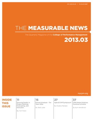 THE MEASURABLE NEWS
2013.03
The Quarterly Magazine of the College of Performance Management
mycpm.org
INSIDE
THIS
ISSUE
11 15 27 37
Ensuring Quality in
Project Planning,
Forecasting, and
Execution
By Tom Polen
Earned Schedule – Ten
Years After
By Walt Lipke
Agile & EVM Symposium
By Shobha Mahabir
CPM Global Initiatives
Continue to Evolve
By Kym Henderson
20 USD/AUD | 15 EUR/GBP
 