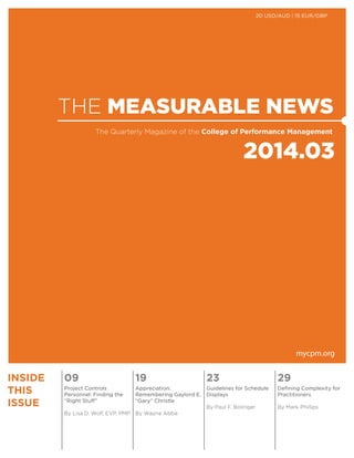 THE MEASURABLE NEWS
2014.03
The Quarterly Magazine of the College of Performance Management
mycpm.org
INSIDE
THIS
ISSUE
09 19 23 29
Project Controls
Personnel: Finding the
“Right Stuff”
By Lisa D. Wolf, EVP, PMP
Appreciation:
Remembering Gaylord E.
“Gary” Christle
By Wayne Abba
Guidelines for Schedule
Displays
By Paul F. Bolinger
Defining Complexity for
Practitioners
By Mark Phillips
20 USD/AUD | 15 EUR/GBP
 