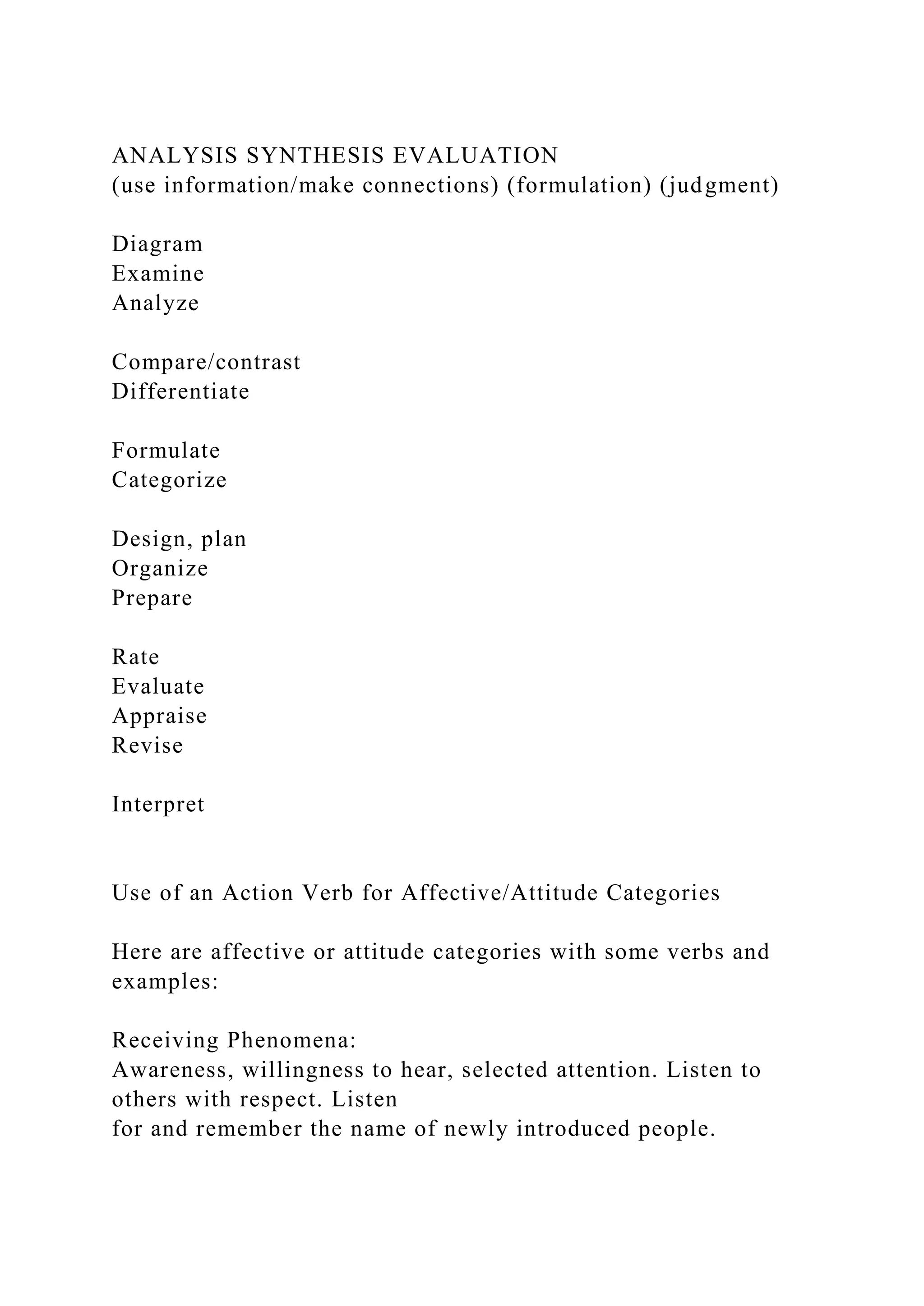 ANALYSIS SYNTHESIS EVALUATION
(use information/make connections) (formulation) (judgment)
Diagram
Examine
Analyze
Compare/contrast
Differentiate
Formulate
Categorize
Design, plan
Organize
Prepare
Rate
Evaluate
Appraise
Revise
Interpret
Use of an Action Verb for Affective/Attitude Categories
Here are affective or attitude categories with some verbs and
examples:
Receiving Phenomena:
Awareness, willingness to hear, selected attention. Listen to
others with respect. Listen
for and remember the name of newly introduced people.
 