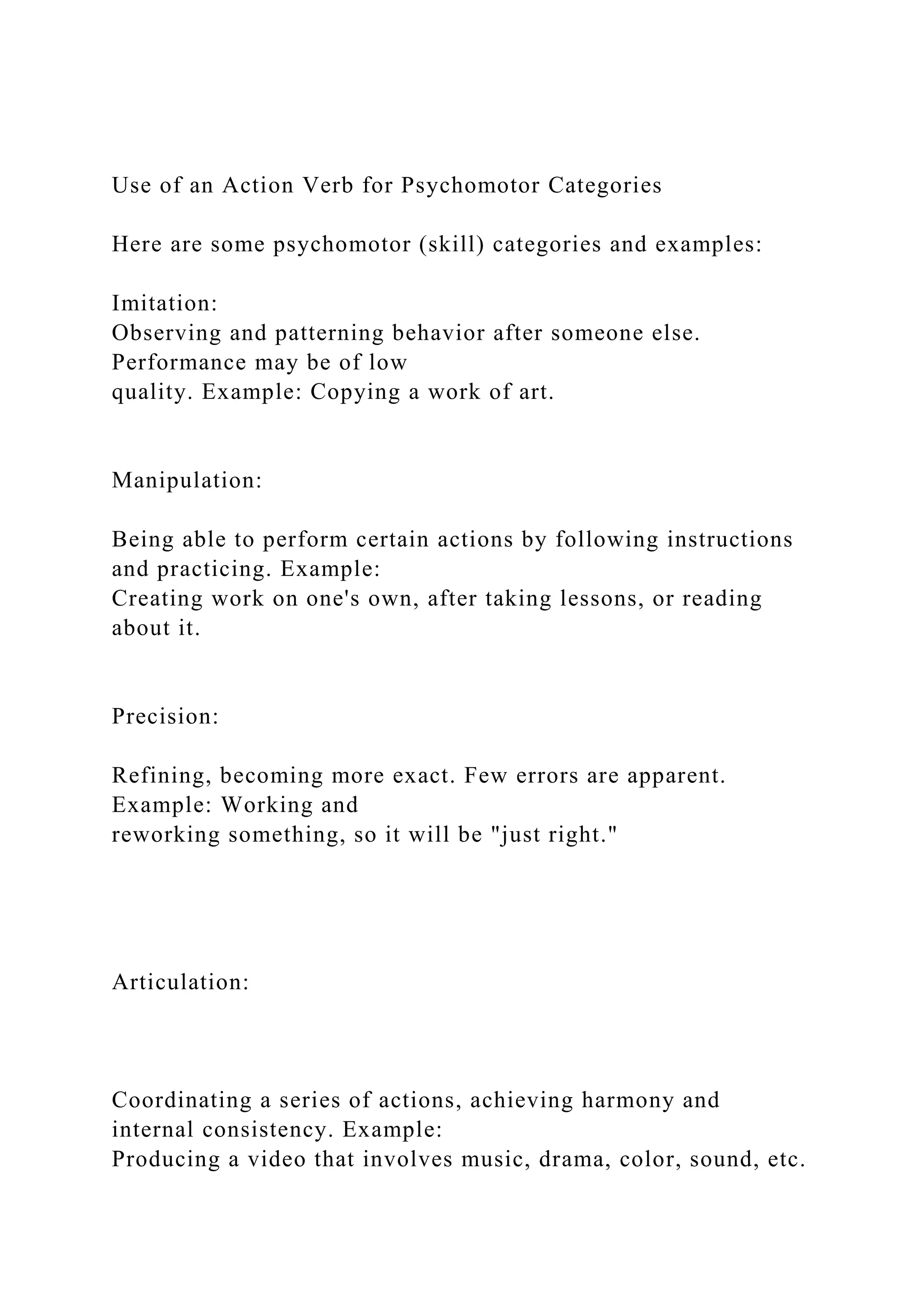 Use of an Action Verb for Psychomotor Categories
Here are some psychomotor (skill) categories and examples:
Imitation:
Observing and patterning behavior after someone else.
Performance may be of low
quality. Example: Copying a work of art.
Manipulation:
Being able to perform certain actions by following instructions
and practicing. Example:
Creating work on one's own, after taking lessons, or reading
about it.
Precision:
Refining, becoming more exact. Few errors are apparent.
Example: Working and
reworking something, so it will be "just right."
Articulation:
Coordinating a series of actions, achieving harmony and
internal consistency. Example:
Producing a video that involves music, drama, color, sound, etc.
 