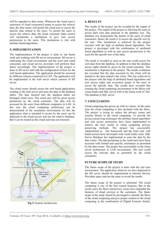 IJRET: International Journal of Research in Engineering and Technology eISSN: 2319-1163 | pISSN: 2321-7308 
_______________________________________________________________________________________ 
Volume: 03 Issue: 09 | Sep-2014, Available @ http://www.ijret.org 173 
will be regarded as data owner. Whenever the cloud users [ customers of cloud consumers] wants to access the relative data, the data owner will permit the cloud user to access the specific data related to the users. To permit the users to access the relative data, the cloud consumer [data owner] will incorporate a mechanism to give user access permissions to the users. This mechanism is rich with attribute based algorithms. 5. IMPLEMENTATION The implementation of the project is done in .net frame work and working with IIS server environment. IIS server is replicating the cloud environment and the users and cloud consumers and cloud service providers will perform their duties accordingly. The implementation of the project is done in IIS server and with the configuration of host for the web based application. The application should be accessed by different systems connected in LAN. The application will be implemented in the web server which consists of IIS server. The cloud owner should access the web based applications residing in the web server and store the data in the database tables. The data inserted into the database tables are belonged cloud users. The cloud user will be given access permission by the cloud consumer. The data will be accessed by the users from different computers in LAN. In this way the cloud computing architecture can be demonstrated in the simulation environment. In fact the application what is intended to access by the users can be deployed in the cloud servers and use the relative database. But it can be treated as the cloud real time environment. 
Fig 3: System Architecture 
6. RESULTS 
The results of the project can be revealed by the output of the project. The output of the project is allowing the users to access their own data depicted in the database row. The database row demonstrate the details of the users of cloud consumers. Hence the result is to access the specific row by the user. This mechanism is achieved by the project executor with the help of attribute based algorithms. The project is developed with the combination of attributed based algorithms as well as user access permissions to the users for the specific row of the table. The result is revealed as soon as the user could access his own data from the database. In addition to that the database access rights should be given by the cloud consumer. This mechanism is depicted in the project. The results evaluation has revealed that the data accessed by the client will be limited to the data related t the client. This has achieved in the project with the help of attributed based algorithms and user access rights and revocation grants to the users to access the specific data. The results have revealed that creating the cloud computing environment in the Micro soft visual studio and SQL server with in the frame work of .Net. The database is SQL server. 7. CONCLUSIONS Cloud computing has grown up with its virtues. At the same time the cloud computing is also declined with the flaws. The project is trying to reduce the privacy issues and security threats in the cloud computing. To provide the privacy preserving techniques the attribute based algorithms and user access permission have been implemented to achieve the best results in cloud computing privacy preserving methods. The project has successfully implemented in . Net framework and the front end- web based screens have developed with visual studio tools. SQL Server Database has implemented to store the data by the data owner. The data pertaining to the cloud users have been accessed with limited and specific orientation as permitted by the data owner. The project has successfully in the client server architecture in LAN environment. The user could access the relevant data as permitted by the cloud consumers. FUTURE SCOPE OF STUDY The future scope of the project is done with the real time environment. The application whatever we have deployed in the IIS server should be implemented in Internet Service Providers space and run the same to reveal the results. 
The future scope of the project is unlimited. The cloud computing is one of the best trusted business. But in the recent years the flaws and privacy issues have degraded the business of cloud services to the customers. The future scope of the study should be developed to identify the flaws of the cloud computing and give proper solution to the cloud computing in the combination of Digital Forensic details,  