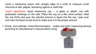 • Level a measuring spoon with straight edge of a knife to measure small
amounts of salt, pepper, leavening agents or solid fats.
• Liquid ingredients. liquid measuring cup -- a glass or plastic cup with
graduated markings on the side. Place the cup on a flat, level surface. Hold
the cup firmly and pour the desired amount or liquid into the cup. Lean over
and view the liquid at eye level to make sure it is the proper amount.
 Check and calibrate timers/thermometers, scales and other measuring devices
according to manufacturer’s manual before using
 