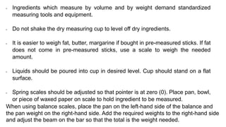 • Ingredients which measure by volume and by weight demand standardized
measuring tools and equipment.
• Do not shake the dry measuring cup to level off dry ingredients.
• It is easier to weigh fat, butter, margarine if bought in pre-measured sticks. If fat
does not come in pre-measured sticks, use a scale to weigh the needed
amount.
• Liquids should be poured into cup in desired level. Cup should stand on a flat
surface.
• Spring scales should be adjusted so that pointer is at zero (0). Place pan, bowl,
or piece of waxed paper on scale to hold ingredient to be measured.
When using balance scales, place the pan on the left-hand side of the balance and
the pan weight on the right-hand side. Add the required weights to the right-hand side
and adjust the beam on the bar so that the total is the weight needed.
 