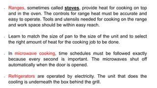 • Ranges, sometimes called stoves, provide heat for cooking on top
and in the oven. The controls for range heat must be accurate and
easy to operate. Tools and utensils needed for cooking on the range
and work space should be within easy reach.
• Learn to match the size of pan to the size of the unit and to select
the right amount of heat for the cooking job to be done.
• In microwave cooking, time schedules must be followed exactly
because every second is important. The microwaves shut off
automatically when the door is opened.
• Refrigerators are operated by electricity. The unit that does the
cooling is underneath the box behind the grill.
 