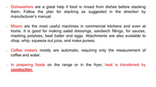 • Dishwashers are a great help if food is rinsed from dishes before stacking
them. Follow the plan for stacking as suggested in the direction by
manufacturer’s manual.
• Mixers are the most useful machines in commercial kitchens and even at
home. It is good for making salad dressings, sandwich fillings, for sauces,
mashing potatoes, beat batter and eggs. Attachments are also available to
chop, whip, squeeze out juice, and make purees.
• Coffee makers mostly are automatic, requiring only the measurement of
coffee and water.
• In preparing foods on the range or in the fryer, heat is transferred by
conduction.
 