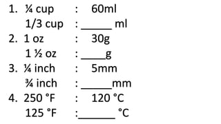 1. ¼ cup : 60ml
1/3 cup : _____ ml
2. 1 oz : 30g
1 ½ oz : ____g
3. ¼ inch : 5mm
¾ inch : _____mm
4. 250 °F : 120 °C
125 °F :______ °C
 